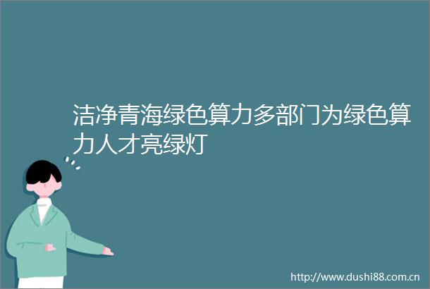 洁净青海绿色算力多部门为绿色算力人才亮绿灯