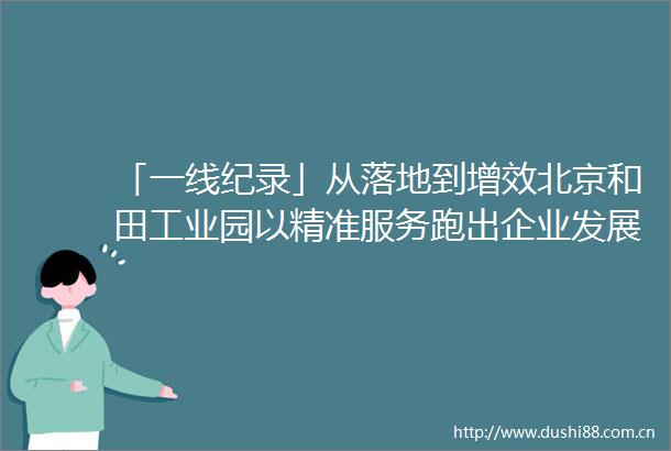 「一线纪录」从落地到增效北京和田工业园以精准服务跑出企业发展加速度