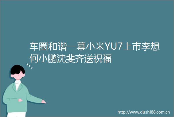 车圈和谐一幕小米YU7上市李想何小鹏沈斐齐送祝福