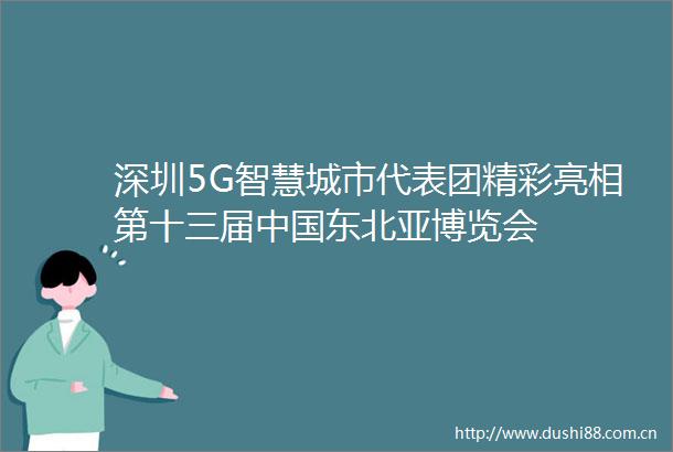 深圳5G智慧城市代表团精彩亮相第十三届东北亚博览会