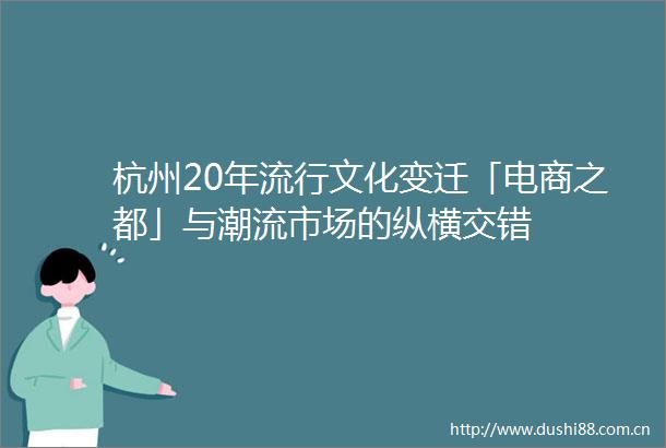 杭州20年流行文化变迁「电商之都」与潮流市场的纵横交错