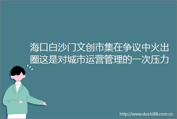 海口白沙门文创市集在争议中火出圈这是对城市运营管理的一次压力测试