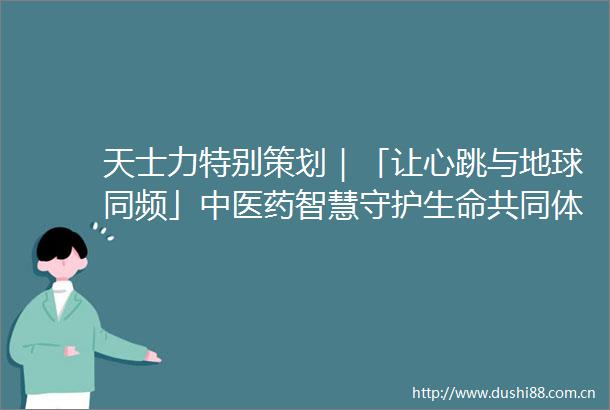 天士力特别策划｜「让心跳与地球同频」中医药智慧守护生命共同体