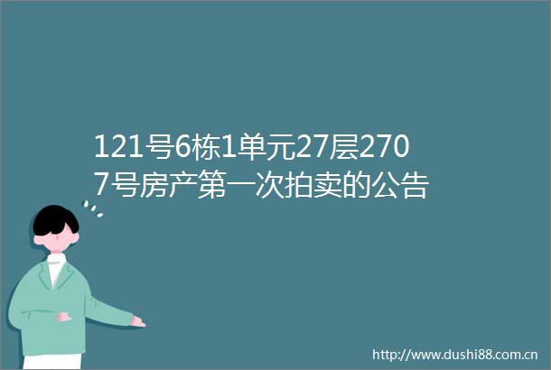 121号6栋1单元27层2707号房产第一次拍卖的公告