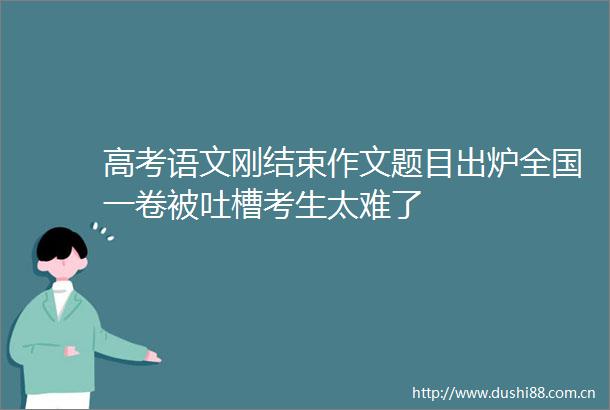 高考语文刚结束作文题目出炉全国一卷被吐槽考生太难了