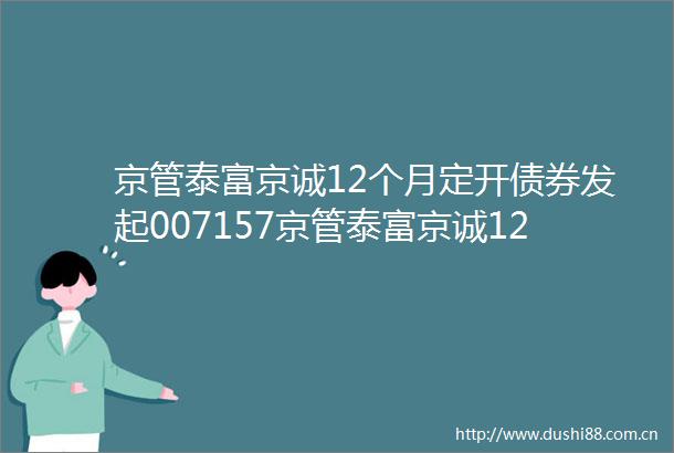 京管泰富京诚12个月定开债券发起007157京管泰富京诚12个月定期开放债券型发起式证券投资基金招募说明书更新
