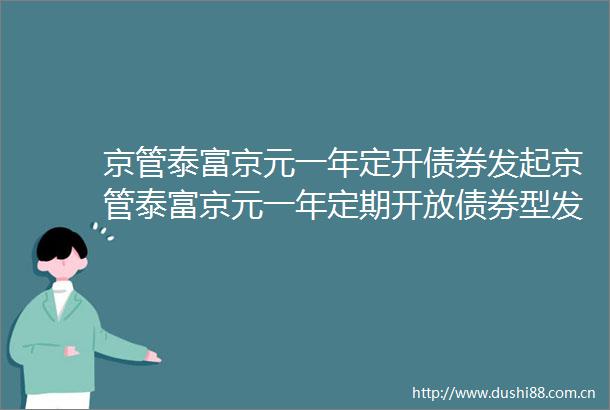 京管泰富京元一年定开债券发起京管泰富京元一年定期开放债券型发起式证券投资基金提前结束开放期并进入下一封闭期的公告
