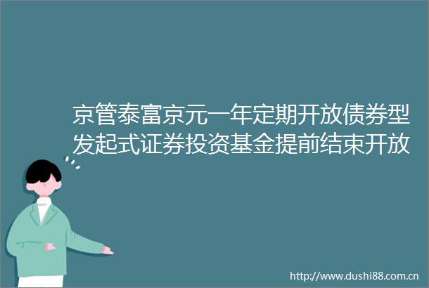 京管泰富京元一年定期开放债券型发起式证券投资基金提前结束开放期并进入下一封闭期的公告