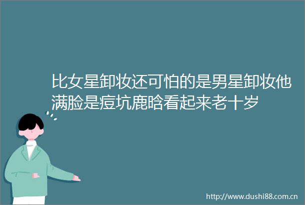 比女星卸妆还可怕的是男星卸妆他满脸是痘坑鹿晗看起来老十岁