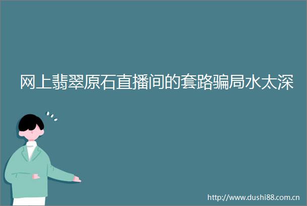 网上翡翠原石直播间的套路局水太深