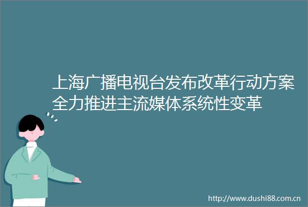 上海广播电视台发布改革行动方案全力推进主流媒体系统性变革