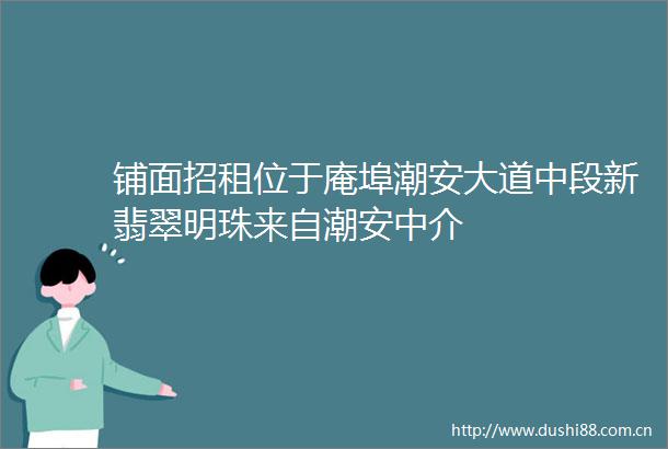 铺面招租位于庵埠潮安大道中段新翡翠明珠来自潮安中介