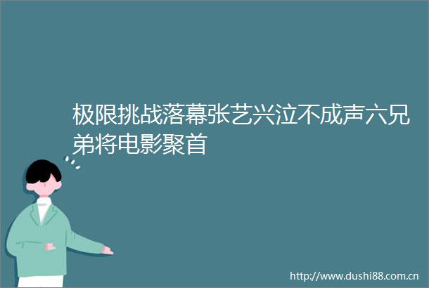 极限挑战落幕张艺兴泣不成声六兄弟将电影聚首