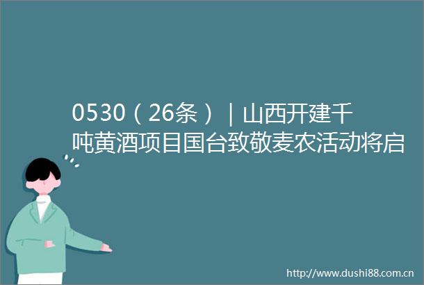 0530（26条）｜山西开建千吨黄酒项目国台致敬麦农活动将启安酒计划重阳投粮4万吨