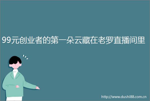 99元创业者的第一朵云藏在老罗直播间里