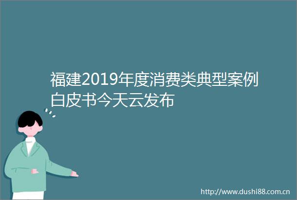 福建2019年度消费类典型案例白皮书今天云发布