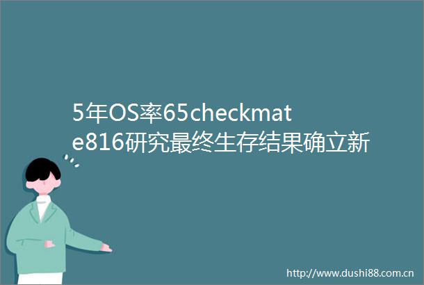 5年OS率65checkmate816研究最终生存结果确立新辅助免疫治疗基石地位2025ASCO