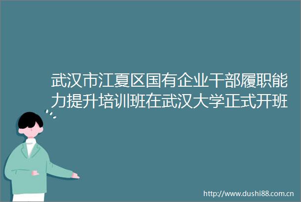 武汉市江夏区国有企业履职能力提升培训班在武汉大学正式开班