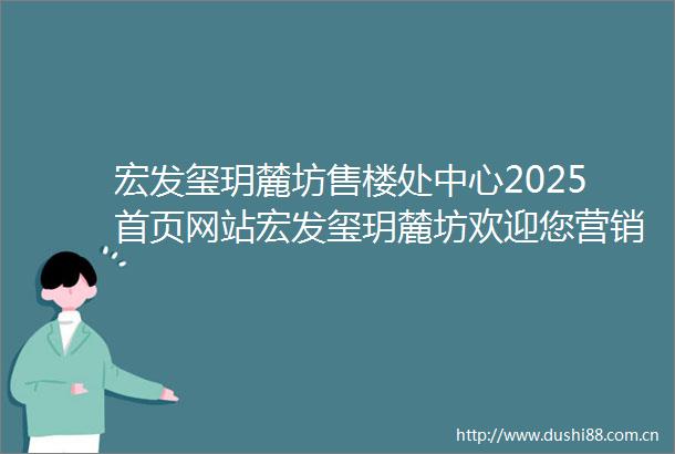 宏发玺玥麓坊售楼处中心2025首页网站宏发玺玥麓坊欢迎您营销中心宏发玺玥麓坊最新楼盘详情户型备案价售楼处营销中心电话