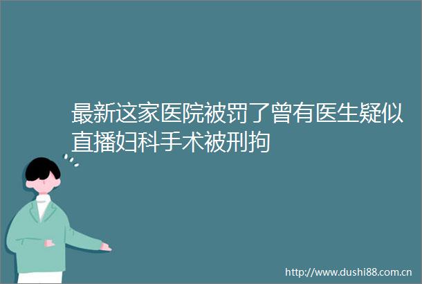 最新这家医院了曾有医生疑似直播妇科手术被刑拘