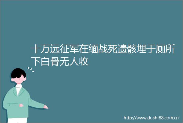 十万远征军在缅战死遗骸埋于厕所下白骨无人收