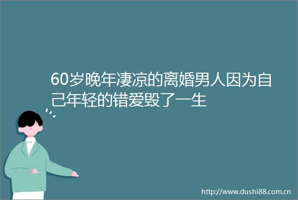 60岁晚年凄凉的离婚男人因为自己年轻的错爱毁了一生