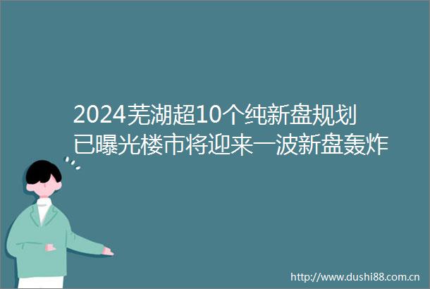 2024芜湖超10个纯新盘规划已楼市将迎来一波新盘轰炸