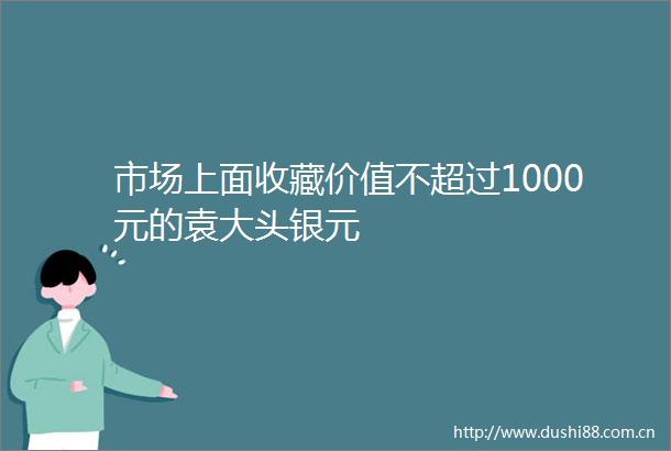市场上面收藏价值不超过1000元的袁大头银元