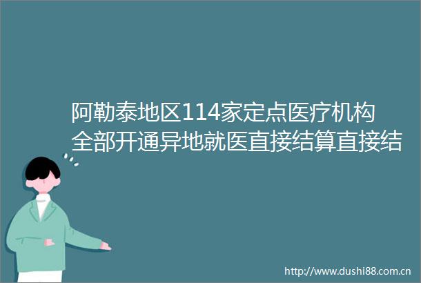 阿勒泰地区114家定点医疗机构全部开通异地就医直接结算直接结算量达1933万人次