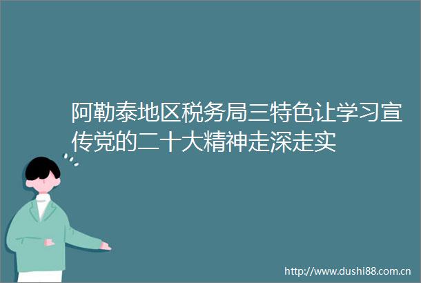 阿勒泰地区税务局三特色让学习宣传党的二十大精神走深走实