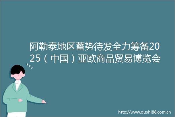 阿勒泰地区蓄势待发全力筹备2025（）亚欧商品贸易博览会