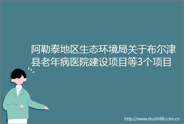 阿勒泰地区生态环境局关于布尔津县老年病医院建设项目等3个项目环境影响评价文件拟作出批复决定的公示