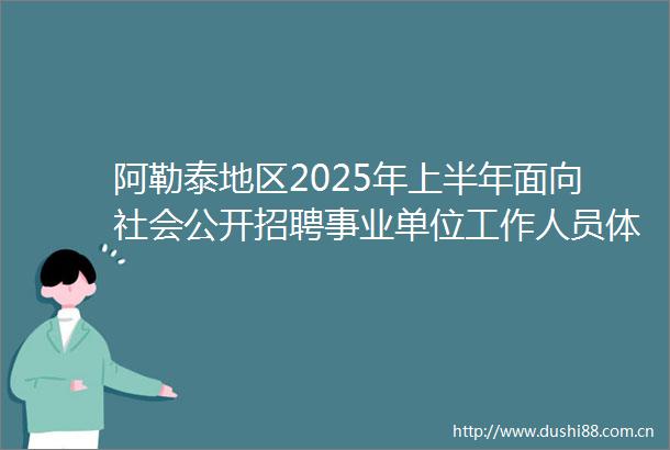 阿勒泰地区2025年上半年面向社会公开招聘事业单位工作人员体检合格（递补入闱体检）第二批人员名单及考察事宜公告