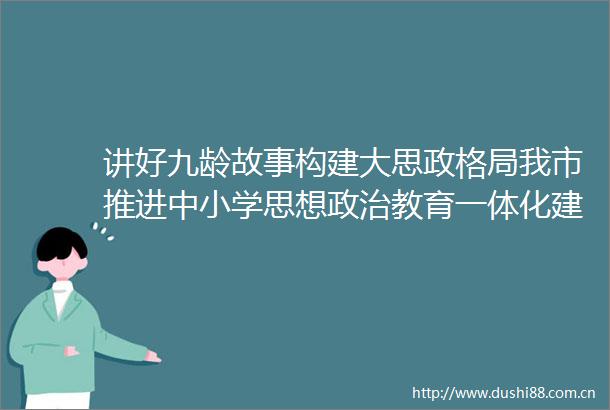 讲好九龄故事构建大思政格局我市推进中小学思想教育一体化建设工作侧记