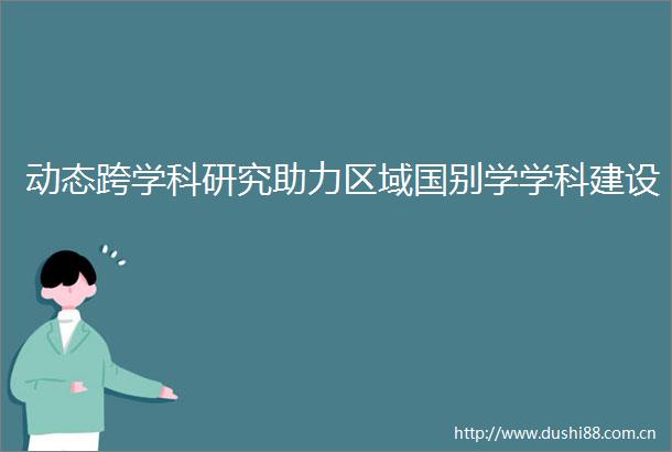 动态跨学科研究助力区域国别学学科建设