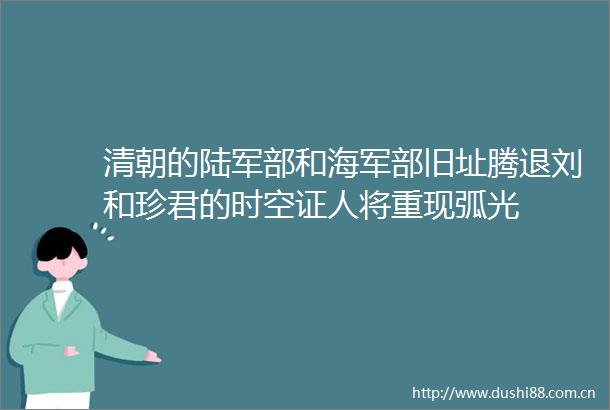 清朝的陆军部和海军部旧址腾退刘和珍君的时空证人将重现弧光