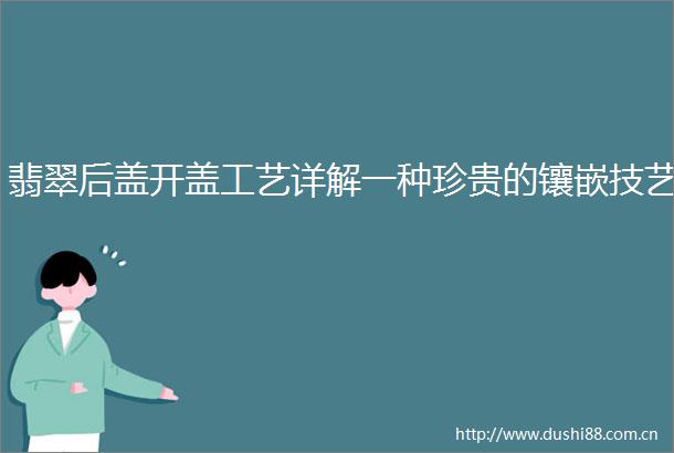 翡翠后盖开盖工艺详解一种珍贵的镶嵌技艺