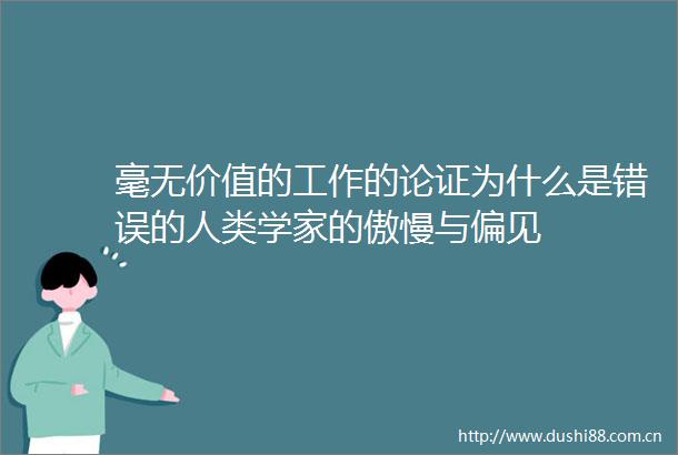 毫无价值的工作的论证为什么是错误的人类学家的傲慢与偏见
