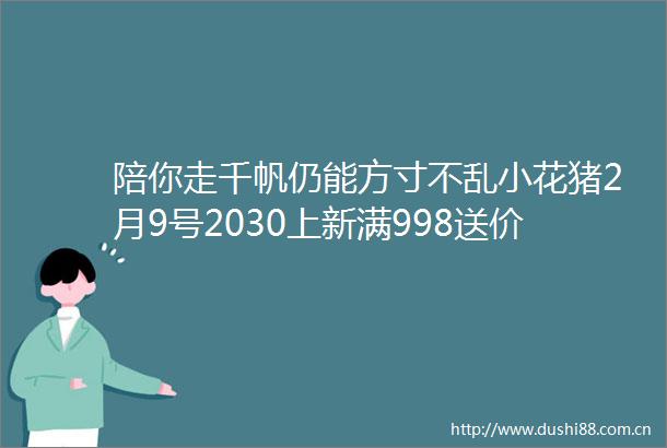 陪你走千帆仍能方寸不乱小花猪2月9号2030上新满998送价值198幸福八次方金盒