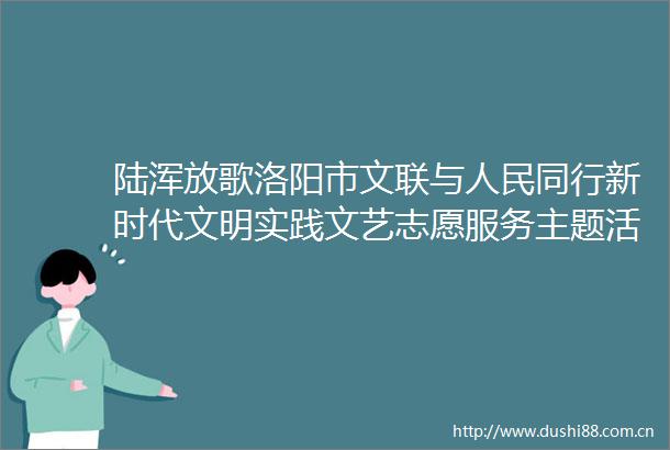陆浑放歌洛阳市文联与同行新时代文明实践文艺志愿服务主题活动在嵩县举行