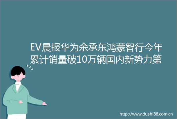 EV晨报华为余承东鸿蒙智行今年累计销量破10万辆国内新势力第一小米SU7锁单量已超7万雷军称今年交付目标超10万辆