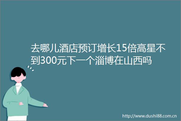 去哪儿酒店预订增长15倍高星不到300元下一个淄博在山西吗