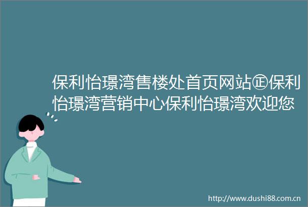 保利怡璟湾售楼处首页网站㊣保利怡璟湾营销中心保利怡璟湾欢迎您楼盘详情最新价格户型图容积率售楼处