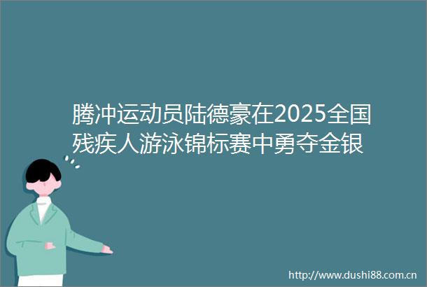 腾冲运动员陆德豪在2025全国残疾人游泳锦标赛中勇夺金银