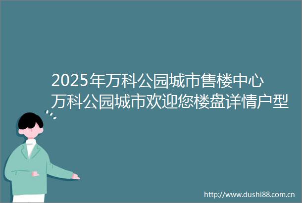 2025年万科公园城市售楼中心万科公园城市欢迎您楼盘详情户型配套万科公园城市环境最新房价