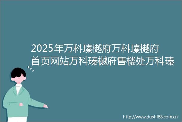 2025年万科瑧樾府万科瑧樾府首页网站万科瑧樾府售楼处万科瑧樾府欢迎您楼盘详情最新价格户型图容积率售楼处