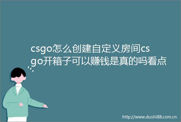 csgo怎么创建自定义房间csgo开箱子可以赚钱是真的吗看点