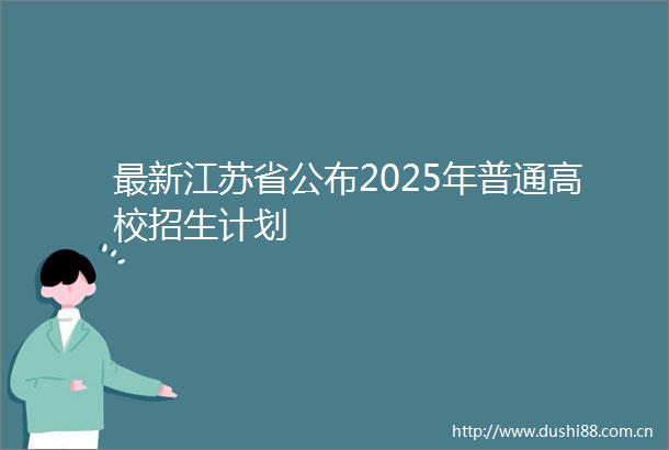 最新江苏省公布2025年普通高校招生计划