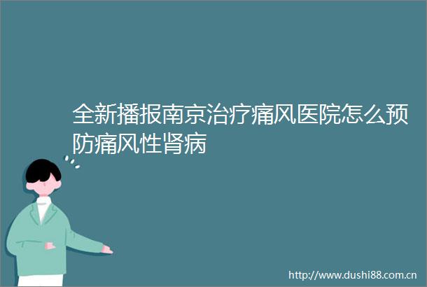 全新播报南京治疗痛风医院怎么预防痛风性肾病