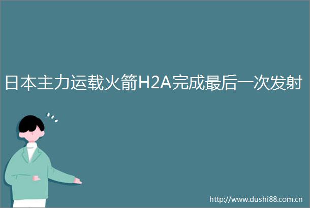 主力运载火箭H2A完成最后一次发射